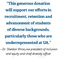 Quote from Dr. Sheldon Wrice,vice president of inclusion and equity and chief diversity officer - “This generous donation will support our efforts in recruitment, retention and advancement of students of diverse backgrounds, particularly those who are underrepresented at UA.”